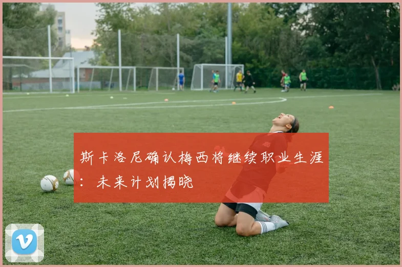 斯卡洛尼确认梅西将继续职业生涯:未来计划揭晓