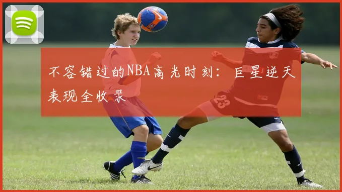 不容错过的NBA高光时刻:巨星逆天表现全收录