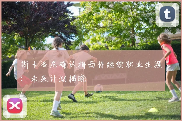 斯卡洛尼确认梅西将继续职业生涯:未来计划揭晓