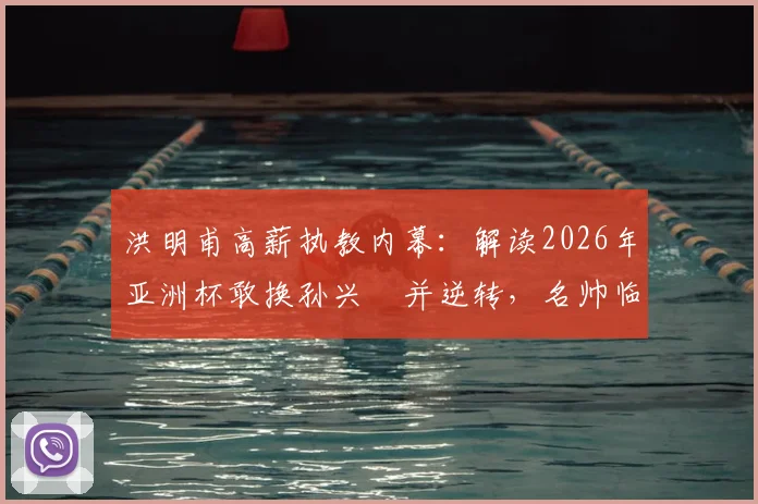 洪明甫高薪执教内幕:解读2026年亚洲杯敢换孙兴慜并逆转,名帅临场魄力与战术价值全分析