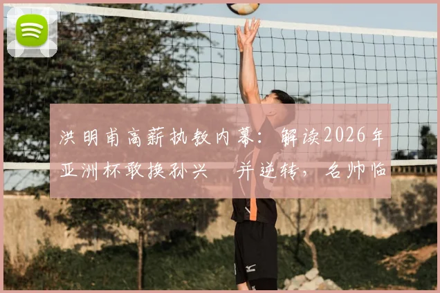 洪明甫高薪执教内幕:解读2026年亚洲杯敢换孙兴慜并逆转,名帅临场魄力与战术价值全分析