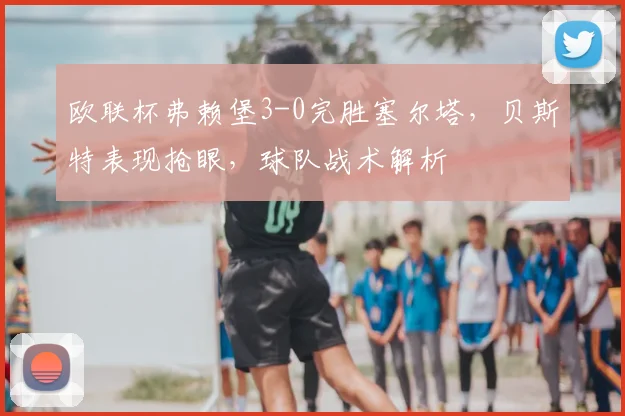 欧联杯弗赖堡3-0完胜塞尔塔,贝斯特表现抢眼,球队战术解析